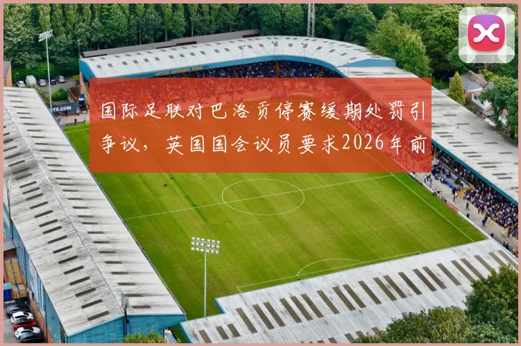 国际足联对巴洛贡停赛缓期处罚引争议，英国国会议员要求2026年前给出完整解释，球员纪律规则成焦点