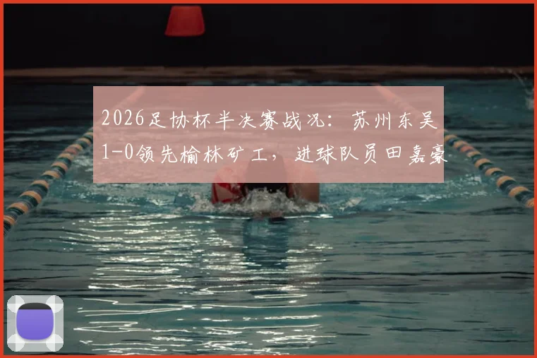 2026足协杯半决赛战况：苏州东吴1-0领先榆林矿工，进球队员田嘉豪资料背景一览