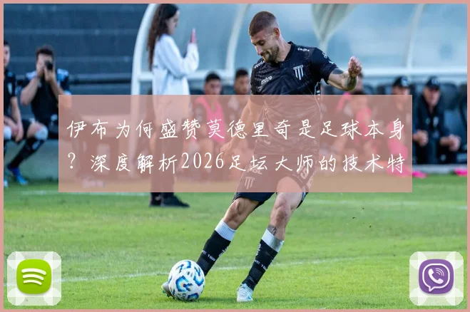伊布为何盛赞莫德里奇是足球本身？深度解析2026足坛大师的技术特点与领袖价值