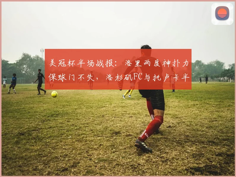 美冠杯半场战报：洛里两度神扑力保球门不失，洛杉矶FC与托卢卡半场互交白卷