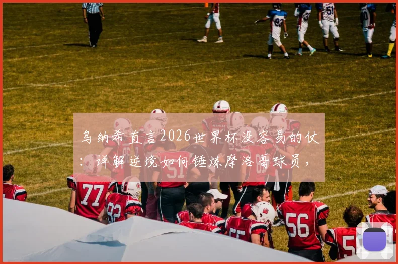 乌纳希直言2026世界杯没容易的仗：详解逆境如何锤炼摩洛哥球员，成长经验分享