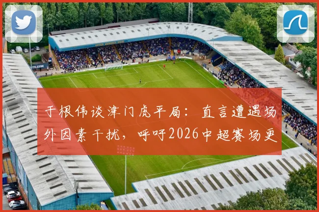 于根伟谈津门虎平局：直言遭遇场外因素干扰，呼吁2026中超赛场更纯粹