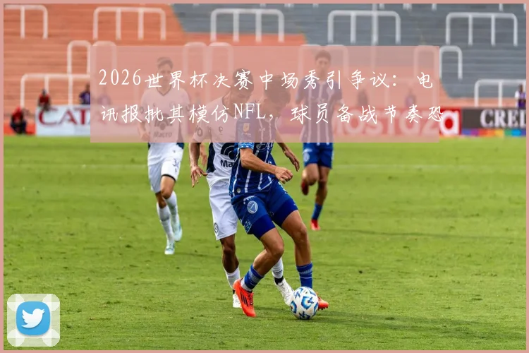 2026世界杯决赛中场秀引争议：电讯报批其模仿NFL，球员备战节奏恐被打乱，足球纯粹性遭质疑