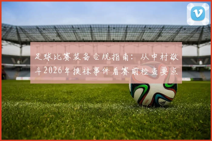 足球比赛装备合规指南：从中村敬斗2026年换袜事件看赛前检查要点与规避方法