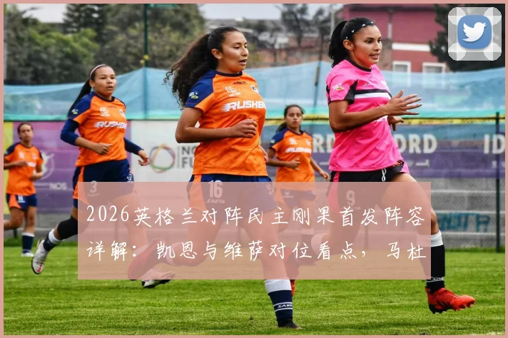 2026英格兰对阵民主刚果首发阵容详解：凯恩与维萨对位看点，马杜埃凯赖斯位置解析