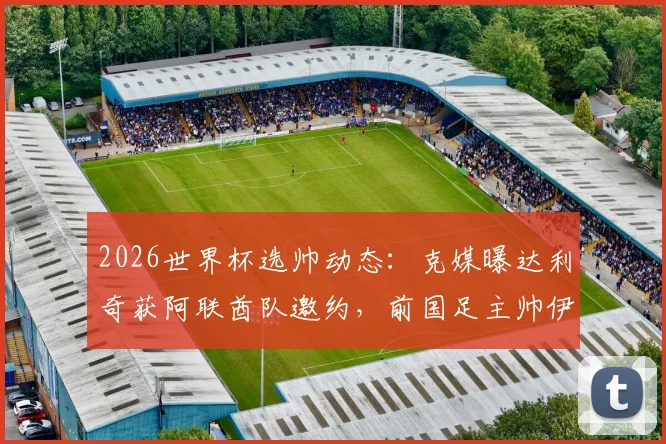 2026世界杯选帅动态：克媒曝达利奇获阿联酋队邀约，前国足主帅伊万或随行加盟