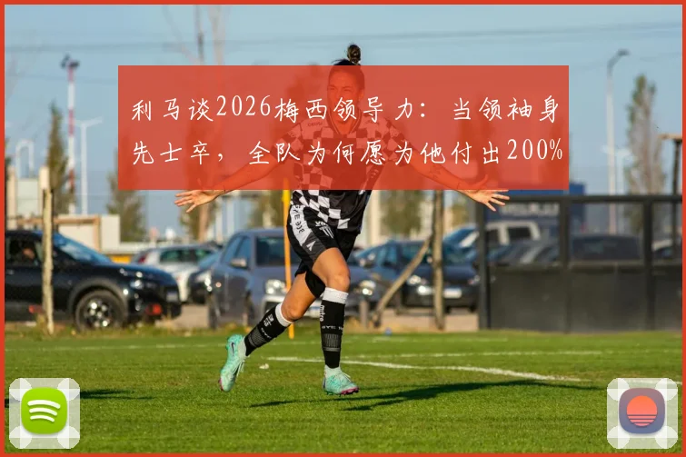 利马谈2026梅西领导力:当领袖身先士卒,全队为何愿为他付出200%?