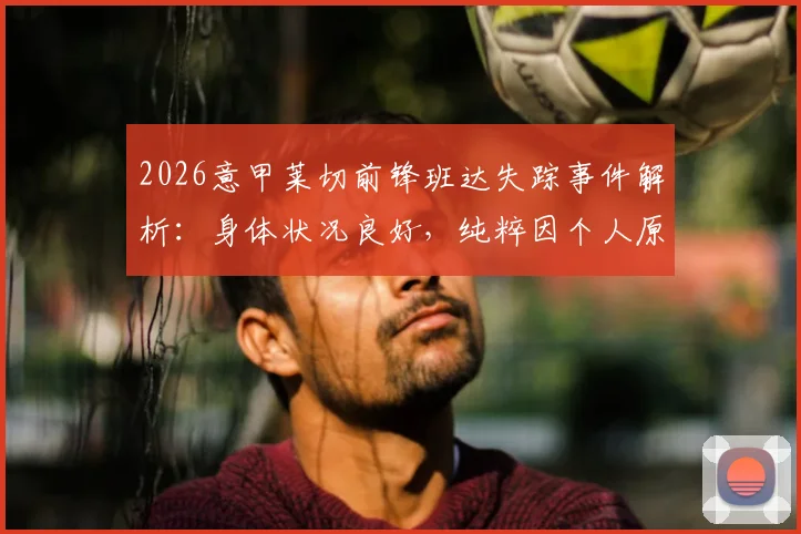 2026意甲莱切前锋班达失踪事件解析：身体状况良好，纯粹因个人原因拒绝归队训练