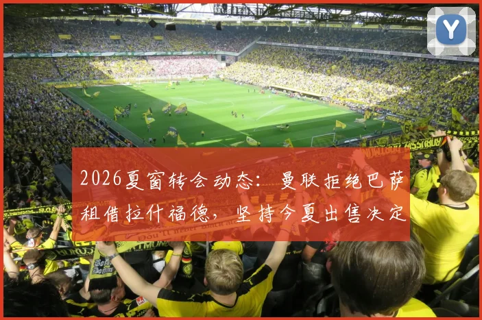 2026夏窗转会动态：曼联拒绝巴萨租借拉什福德，坚持今夏出售决定与球员未来去向分析
