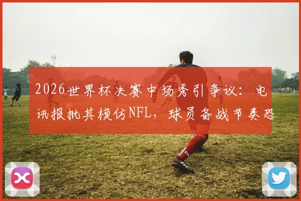 2026世界杯决赛中场秀引争议：电讯报批其模仿NFL，球员备战节奏恐被打乱，足球纯粹性遭质疑