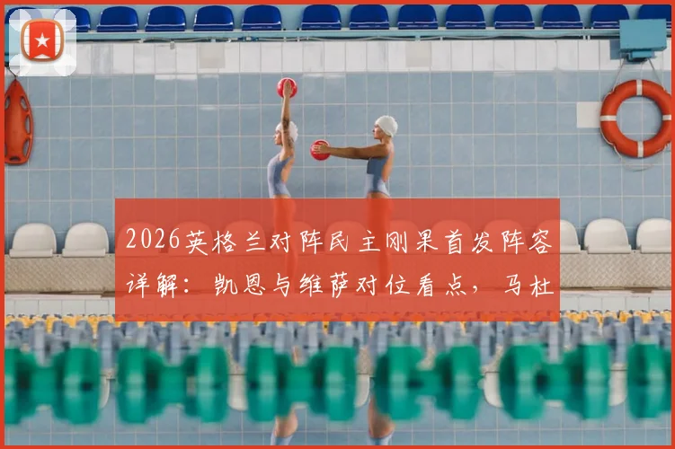 2026英格兰对阵民主刚果首发阵容详解：凯恩与维萨对位看点，马杜埃凯赖斯位置解析