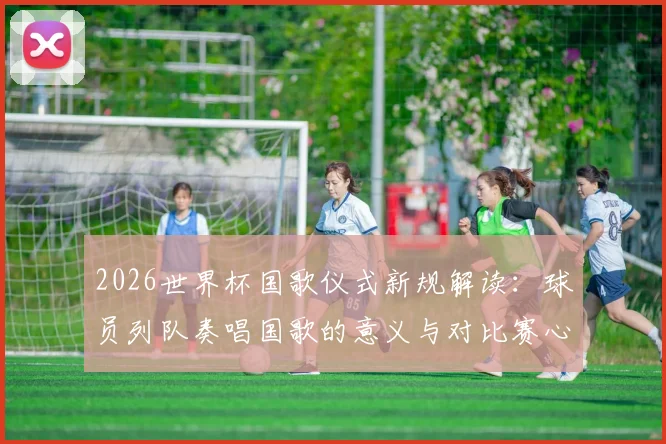 2026世界杯国歌仪式新规解读：球员列队奏唱国歌的意义与对比赛心态的实际影响