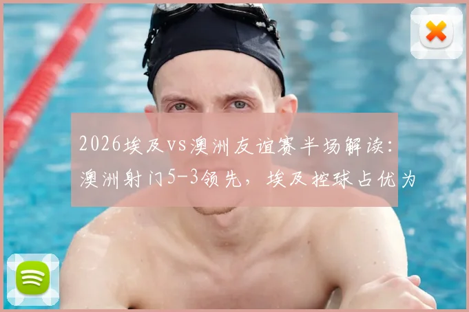 2026埃及vs澳洲友谊赛半场解读：澳洲射门5-3领先，埃及控球占优为何难转化？