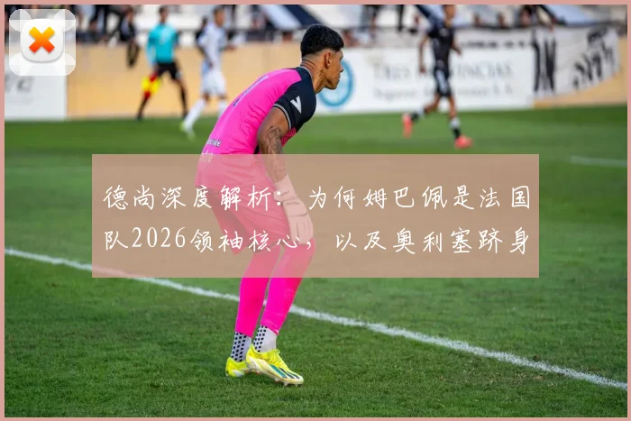 德尚深度解析：为何姆巴佩是法国队2026领袖核心，以及奥利塞跻身世界顶级的真实原因