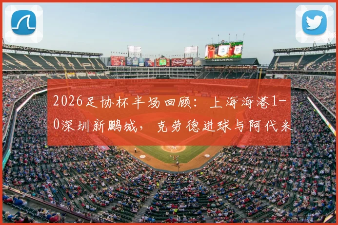 2026足协杯半场回顾：上海海港1-0深圳新鹏城，克劳德进球与阿代米越位判引热议