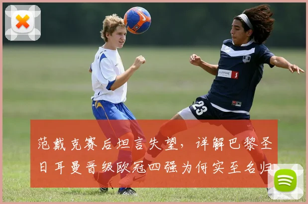 范戴克赛后坦言失望,详解巴黎圣日耳曼晋级欧冠四强为何实至名归