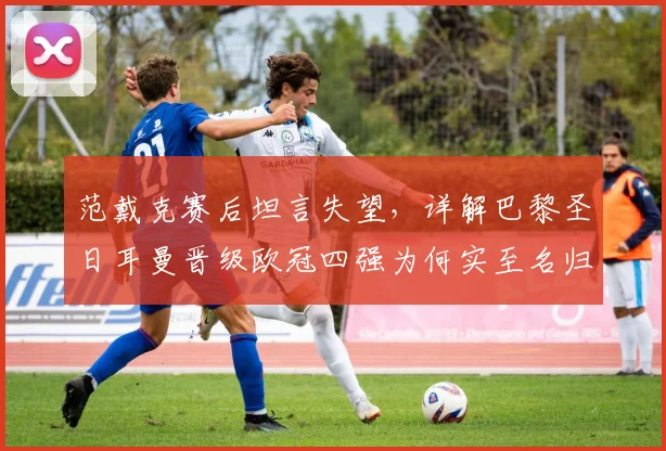 范戴克赛后坦言失望，详解巴黎圣日耳曼晋级欧冠四强为何实至名归