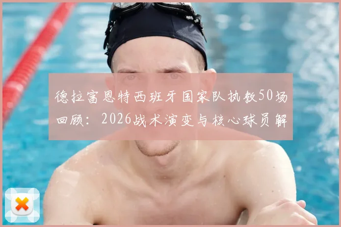 德拉富恩特西班牙国家队执教50场回顾：2026战术演变与核心球员解析，展望欧洲杯前景