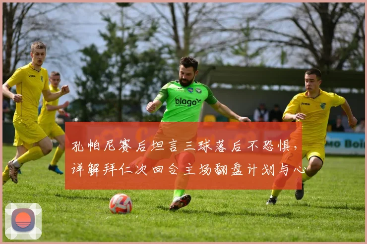 孔帕尼赛后坦言三球落后不恐惧，详解拜仁次回合主场翻盘计划与心态调整关键