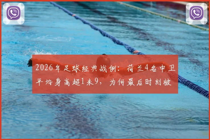 2026年足球经典战例：荷兰4名中卫平均身高超1米9，为何最后时刻被日本头球绝平？深度剖析高空防守漏洞与战术细节