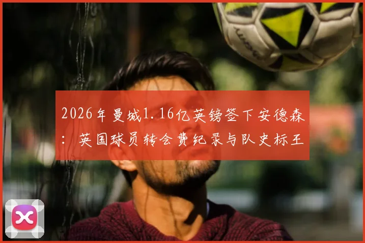 2026年曼城1.16亿英镑签下安德森：英国球员转会费纪录与队史标王详解，附夏窗投入与合同分析
