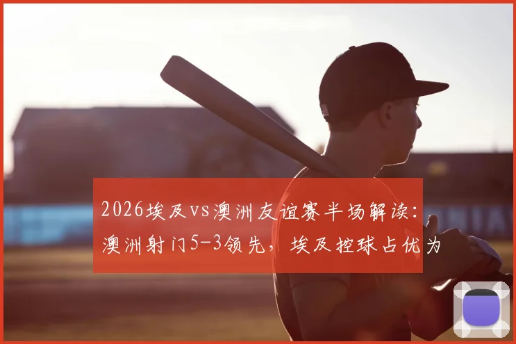 2026埃及vs澳洲友谊赛半场解读：澳洲射门5-3领先，埃及控球占优为何难转化？