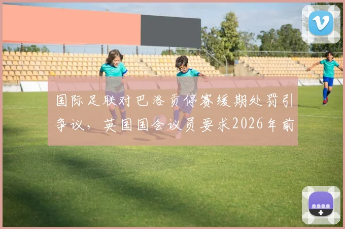 国际足联对巴洛贡停赛缓期处罚引争议，英国国会议员要求2026年前给出完整解释，球员纪律规则成焦点