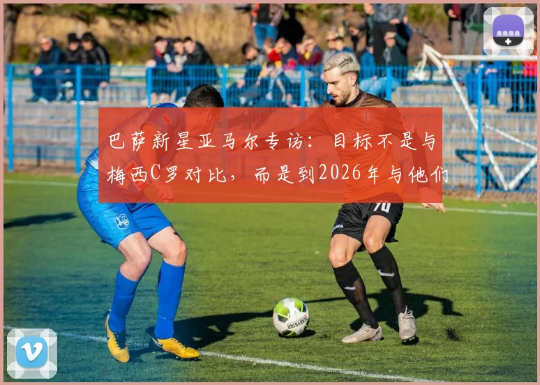 巴萨新星亚马尔专访：目标不是与梅西C罗对比，而是到2026年与他们齐名