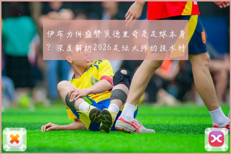 伊布为何盛赞莫德里奇是足球本身？深度解析2026足坛大师的技术特点与领袖价值