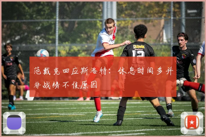 范戴克回应斯洛特:休息时间多并非战绩不佳原因