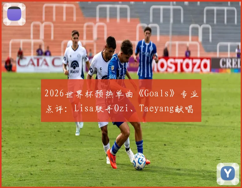 2026世界杯预热单曲《Goals》专业点评：Lisa联手Ozi、Taeyang献唱，这首足球战歌你打几分？