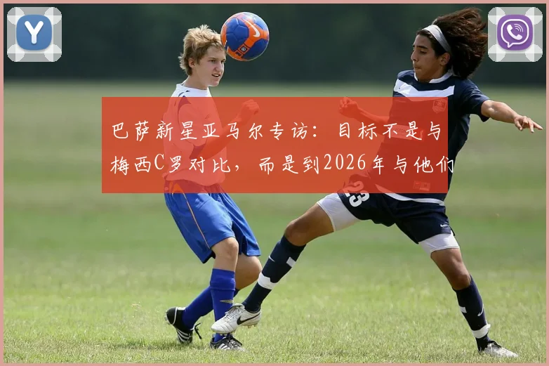 巴萨新星亚马尔专访：目标不是与梅西C罗对比，而是到2026年与他们齐名