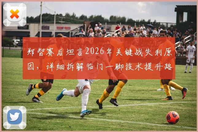 郑智赛后坦言2026年关键战失利原因，详细拆解临门一脚技术提升路径与实战训练方法