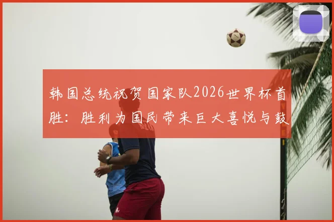 韩国总统祝贺国家队2026世界杯首胜：胜利为国民带来巨大喜悦与鼓舞