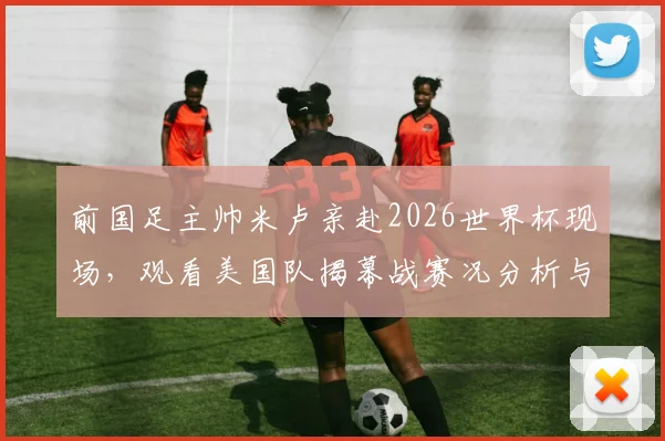 前国足主帅米卢亲赴2026世界杯现场,观看美国队揭幕战赛况分析与个人近况