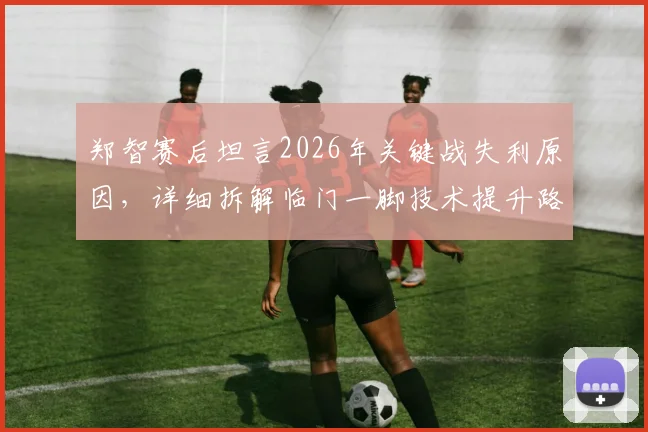 郑智赛后坦言2026年关键战失利原因,详细拆解临门一脚技术提升路径与实战训练方法