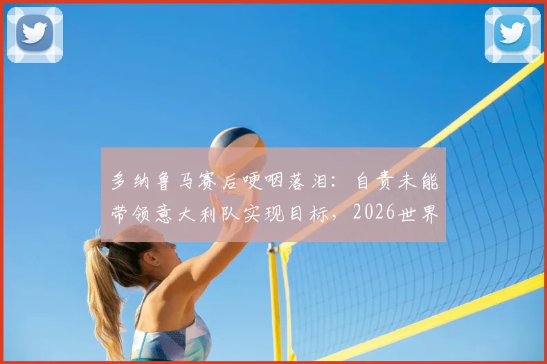 多纳鲁马赛后哽咽落泪:自责未能带领意大利队实现目标,2026世界杯之路成球迷心中痛点
