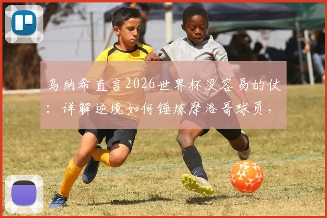 乌纳希直言2026世界杯没容易的仗：详解逆境如何锤炼摩洛哥球员，成长经验分享