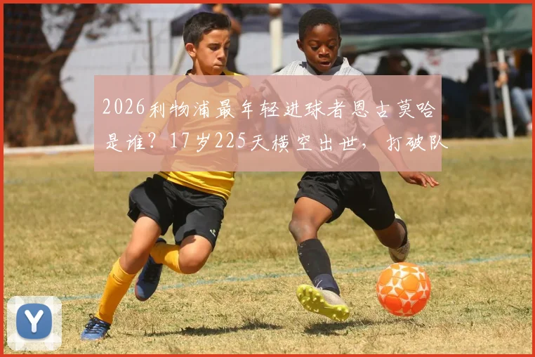 2026利物浦最年轻进球者恩古莫哈是谁？17岁225天横空出世，打破队史纪录视频引关注，克洛普如何评价这位青训瑰宝