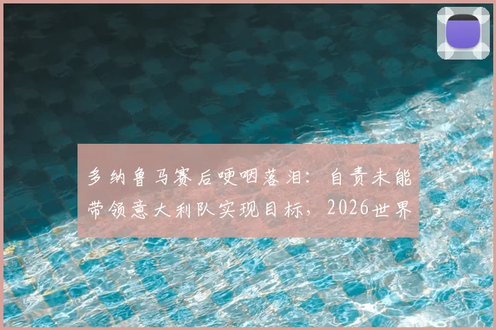 多纳鲁马赛后哽咽落泪：自责未能带领意大利队实现目标，2026世界杯之路成球迷心中痛点