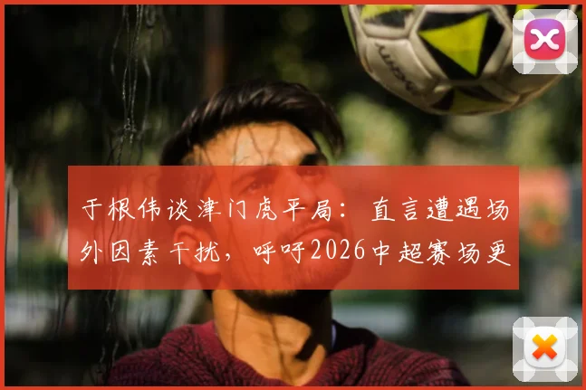 于根伟谈津门虎平局：直言遭遇场外因素干扰，呼吁2026中超赛场更纯粹